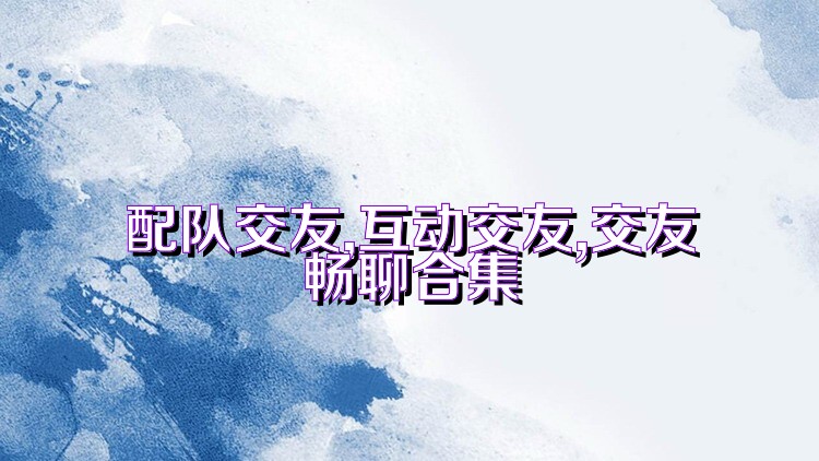 配队交友,互动交友,交友畅聊合集