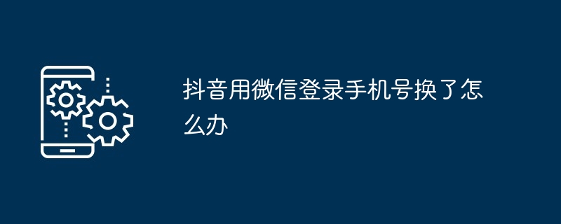 抖音用微信登录手机号换了如何办