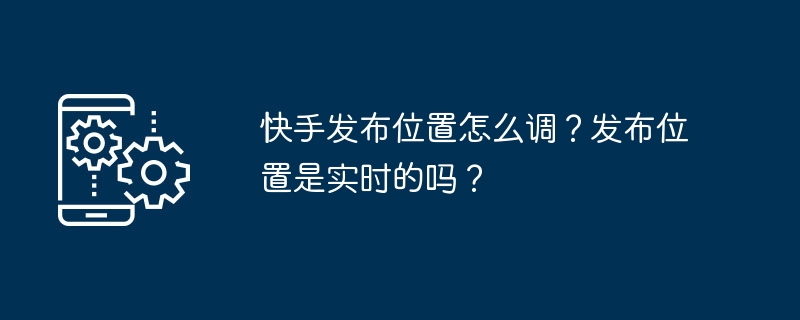 快手发布位置怎么调？发布位置是实时的吗？