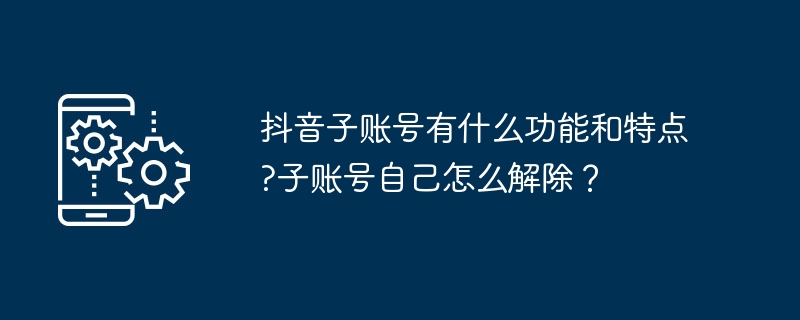 抖音子账号有什么功能和特点?子账号自己如何解除