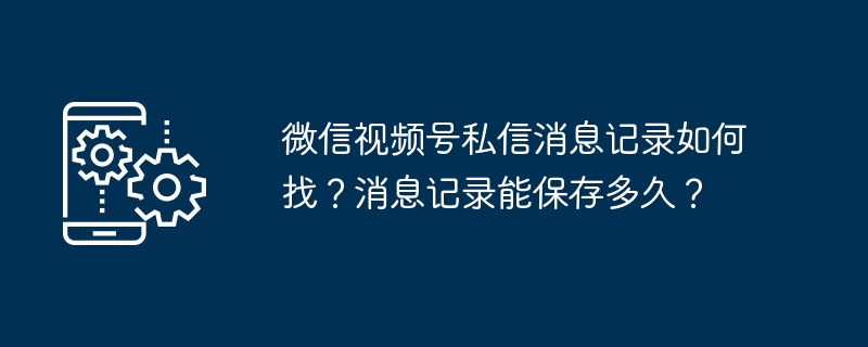 微信视频号私信消息记录如何找？消息记录能保存多久？