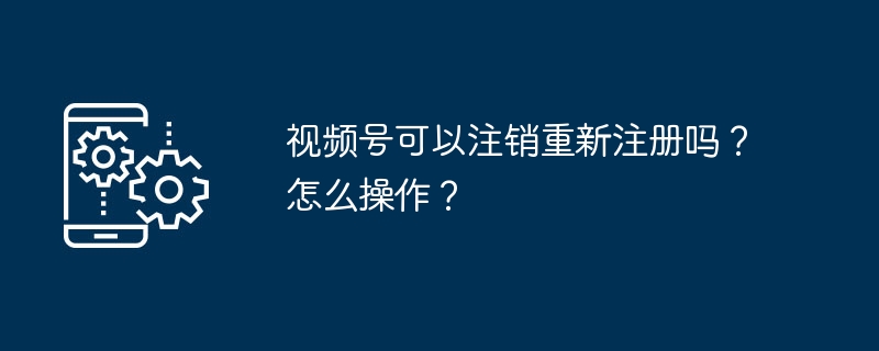 视频号可以注销重新注册吗？怎么操作？