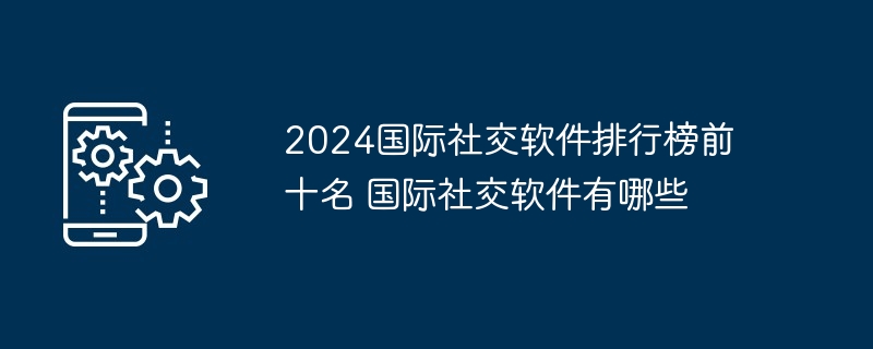 2024国际社交软件排行榜前十名 国际社交软件有哪些