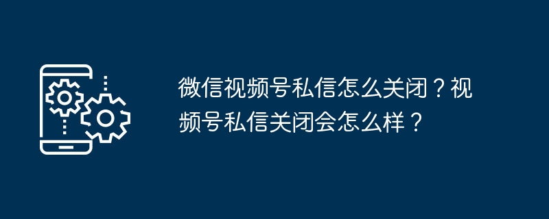 微信视频号私信怎么关闭？视频号私信关闭会怎么样？