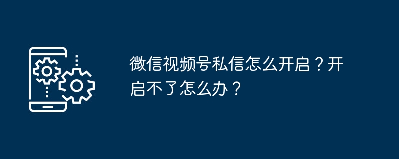 微信视频号私信怎么开启？开启不了怎么办？