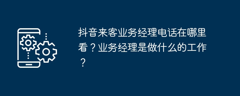 抖音来客业务经理电话在哪里看？业务经理是做什么的工作？