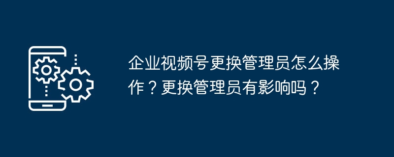 企业视频号更换管理员怎么操作？更换管理员有影响吗？