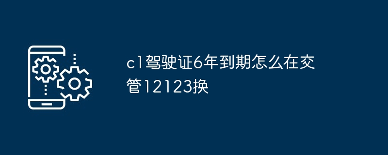 c1驾驶证6年到期怎么在交管12123换