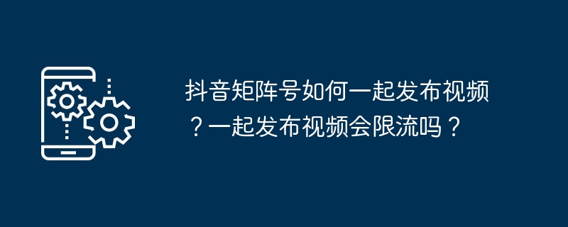 抖音矩阵号如何一起发布视频？一起发布视频会限流吗？