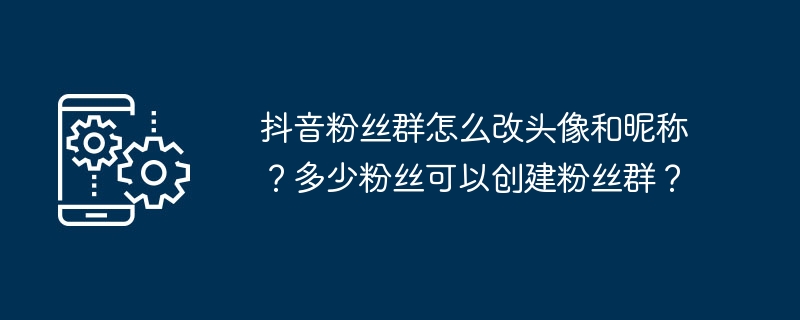 抖音粉丝群怎么改头像和昵称？多少粉丝可以创建粉丝群？