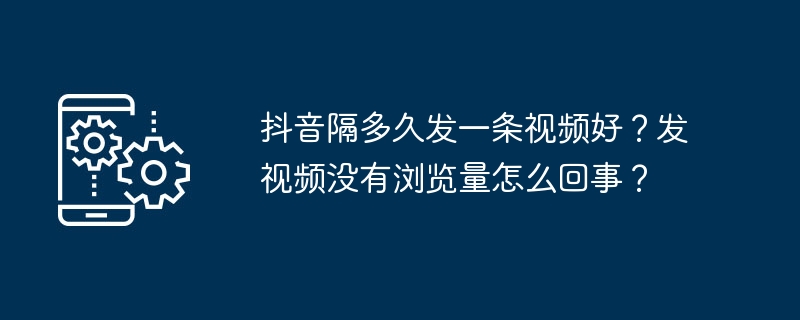 抖音隔多久发一条视频好？发视频没有浏览量怎么回事？