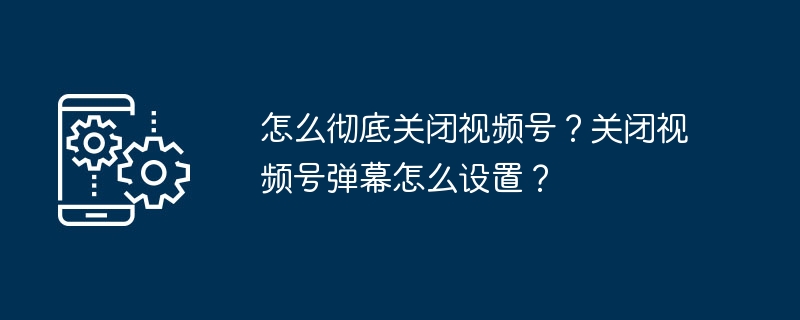 怎么彻底关闭视频号？关闭视频号弹幕怎么设置？