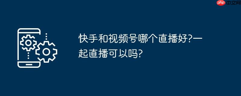快手和視頻號哪個直播好?一起直播可以嗎?